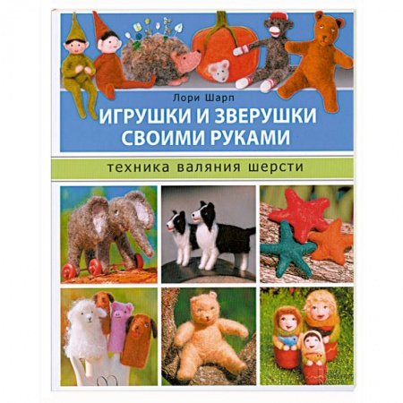 Книги, книга Игрушки и зверушки своими руками. Техника валяния шерсти заказать