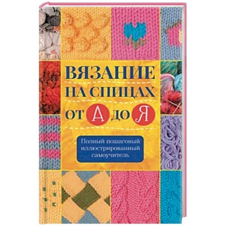Вязание, книга Вязание на спицах от А до Я. Полный пошаговый иллюстрированный самоучитель заказать