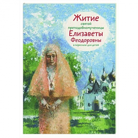 Жития русских святых, жизнеописания церковных деятелей, книга Житие святой преподобномученицы Елизаветы Федоровны в пересказе для детей заказать