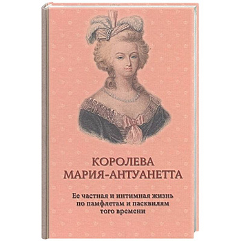 Королева Мария-Антуанетта. Биография. Ее частная и интимная жизнь по памфлетам и пасквилям того врем Королева Мария-Антуанетта. Биография. Ее частная и интимная жизнь по памфлетам и пасквилям того врем