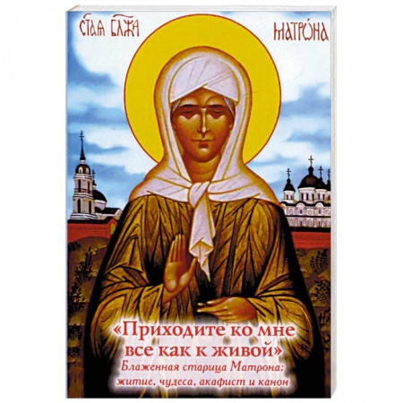 Жития русских святых, жизнеописания церковных деятелей, книга 'Приходите ко мне все как к живой'. Блаженная старица Матрона. Житие, чудеса, акафист, канон заказать
