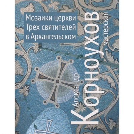Книги, книга Александр Корноухов и мастерская. Мозаики церкви Трех Святителей в Архангельском заказать