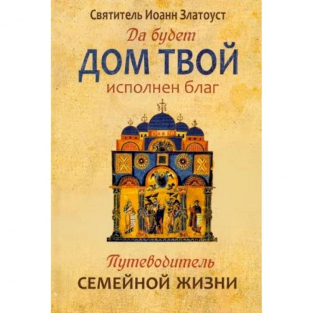 Православие в целом, книга Да будет дом твой исполнен благ. Путеводитель семейной жизни по творениям свт. Иоанна Златоуста заказать
