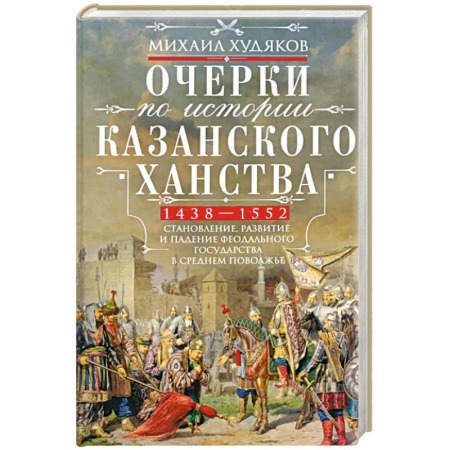 История, книга Очерки по истории Казанского ханства. Становление, развитие и падение феодального государства в Среднем Поволжье. 1438–1552 гг. заказать