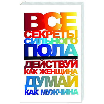 Все секреты сильного пола. Действуй как женщина, думай как мужчина