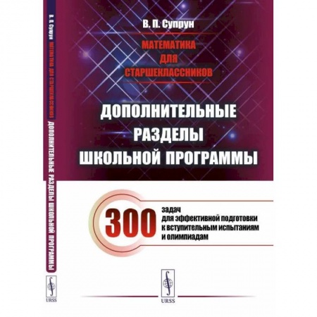 Математика. Алгебра. Геометрия, книга Математика для старшеклассников: Дополнительные разделы школьной программы. 300 задач для эффективной подготовки к вступительным испытаниям и олимпиад заказать