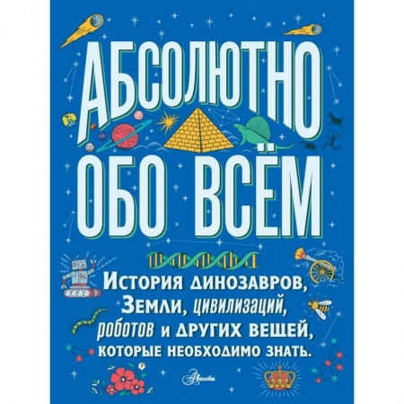 Все обо всем. Универсальные энциклопедии, книга Абсолютно обо всём. История динозавров, Земли, цивилизаций, роботов и других вещей, которые необходимо знать заказать