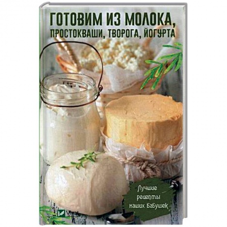 Блюда из сыра и молочных продуктов, книга Готовим из молока, простокваши, творога, йогурта. Лучшие рецепты наших бабушек заказать