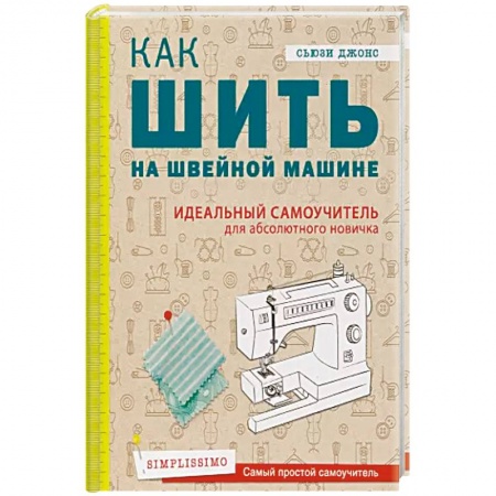 Шитьё, книга Как шить на швейной машине. Идеальный самоучитель для абсолютного новичка заказать