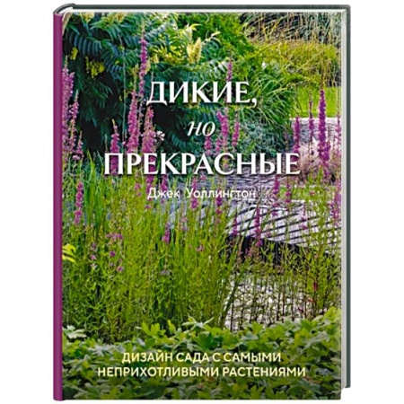 Ландшафтный дизайн сада, книга Дикие, но прекрасные. Дизайн сада с самыми неприхотливыми растениями заказать