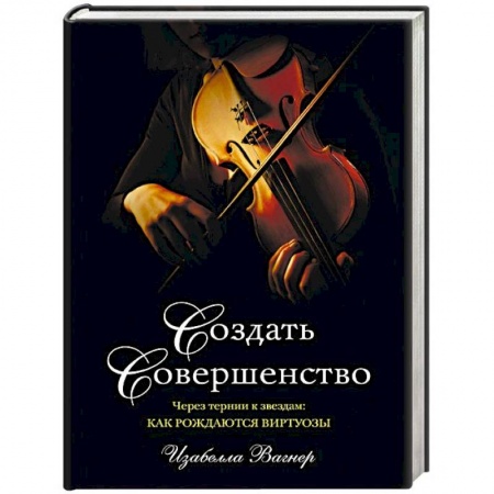 Музыка, книга Создать совершенство. Через тернии к звездам: как рождаются виртуозы заказать