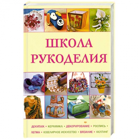 Книги, книга Школа рукоделия: Декупаж, керамика, декорирование, роспись, лепка, ювелирное искусство, вязание, фелтинг заказать