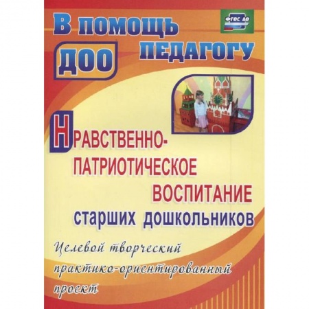 Книги, книга Нравственно-патриотическое воспитание старших дошкольников. Целевой творческий практико-ориентированный проект заказать