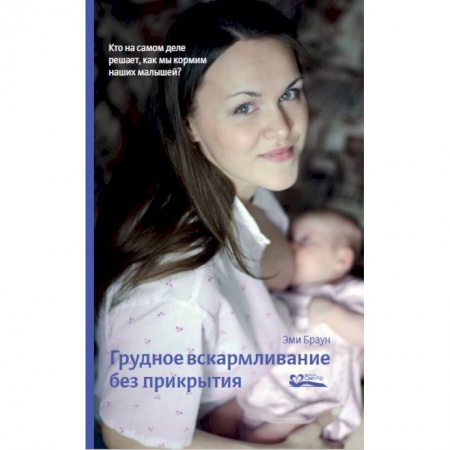 Медицинские энциклопедии и справочники, книга Грудное вскармливание без прикрытия. Кто на самом деле решает, как мы кормим наших малышей заказать