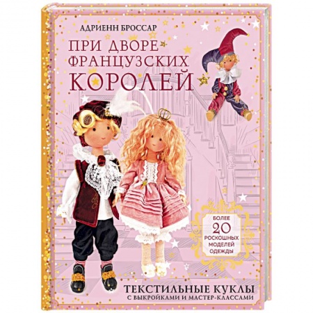 Мягкие игрушки. Куклы, книга При дворе французских королей. Текстильные куклы с выкройками и мастер-классами заказать