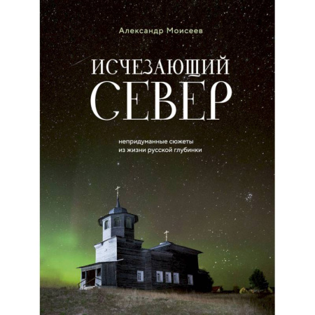 Заметки путешественника, книга Исчезающий Север. Непридуманные сюжеты из жизни русской глубинки заказать