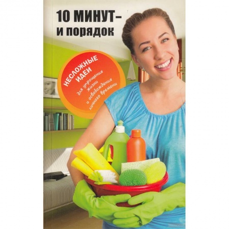 Домоводство. Обиходно-бытовые рекомендации, книга 10 минут и порядок. Несложные идеи для упрощения жизни и освобождения личного времени заказать