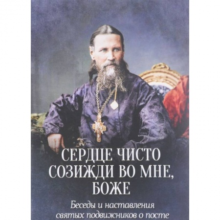 Проповеди, поучения, беседы, письма, книга Сердце чисто созижди во мне, Боже... Беседы и наставления святых подвижников о посте заказать