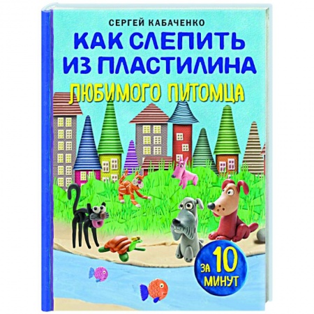 Аппликации и лепка, книга Как слепить из пластилина любимого питомца за 10 минут заказать