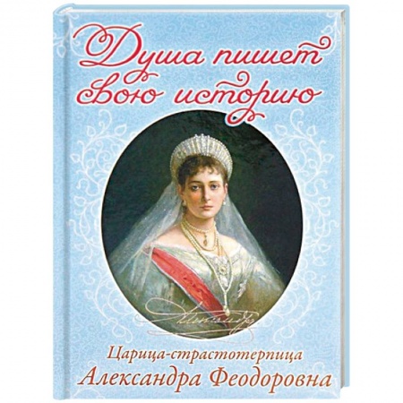 Православие в целом, книга Душа пишет свою историю. Царица-страстотерпица Александра Федоровна заказать