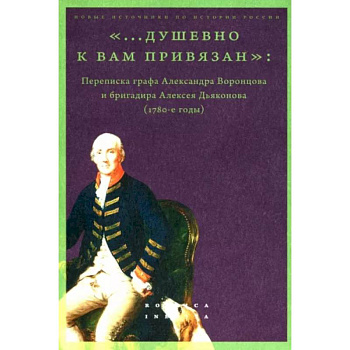 «...душевно к вам привязан». Переписка графа Александра Воронцова и бригадира Алексея Дьяконова «...душевно к вам привязан». Переписка графа Александра Воронцова и бригадира Алексея Дьяконова