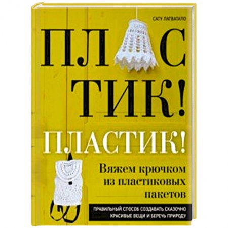 Вязание, книга Пластик! Пластик! Вяжем крючком из пластиковых пакетов. Правильный способ создавать сказочно красивые вещи и беречь природу заказать